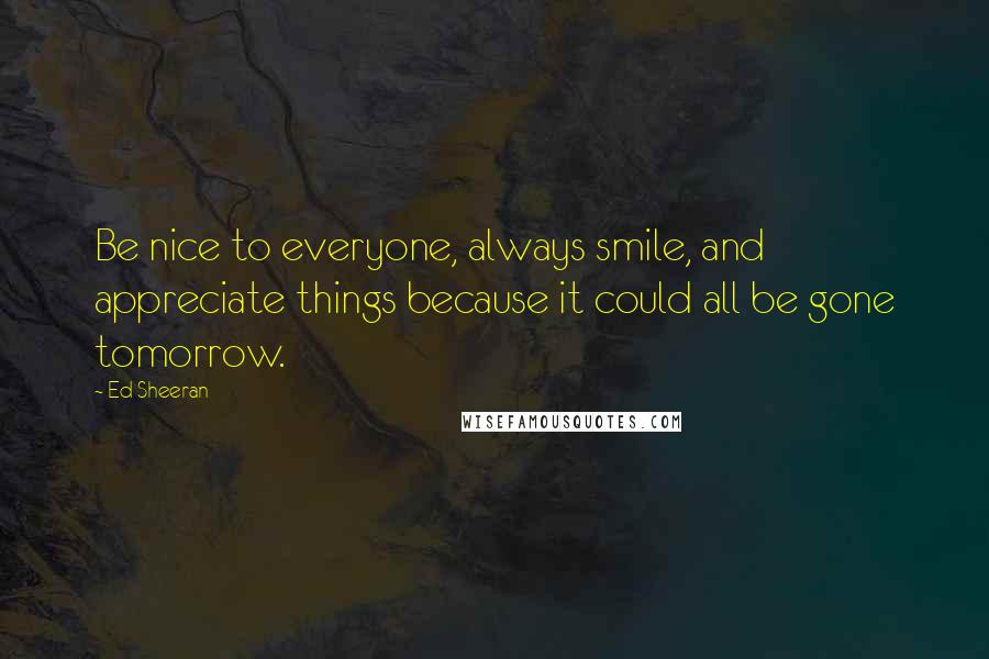 Ed Sheeran quotes: Be nice to everyone, always smile, and appreciate things because it could all be gone tomorrow.