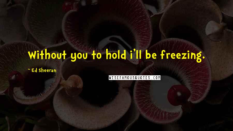 Ed Sheeran quotes: Without you to hold i'll be freezing.
