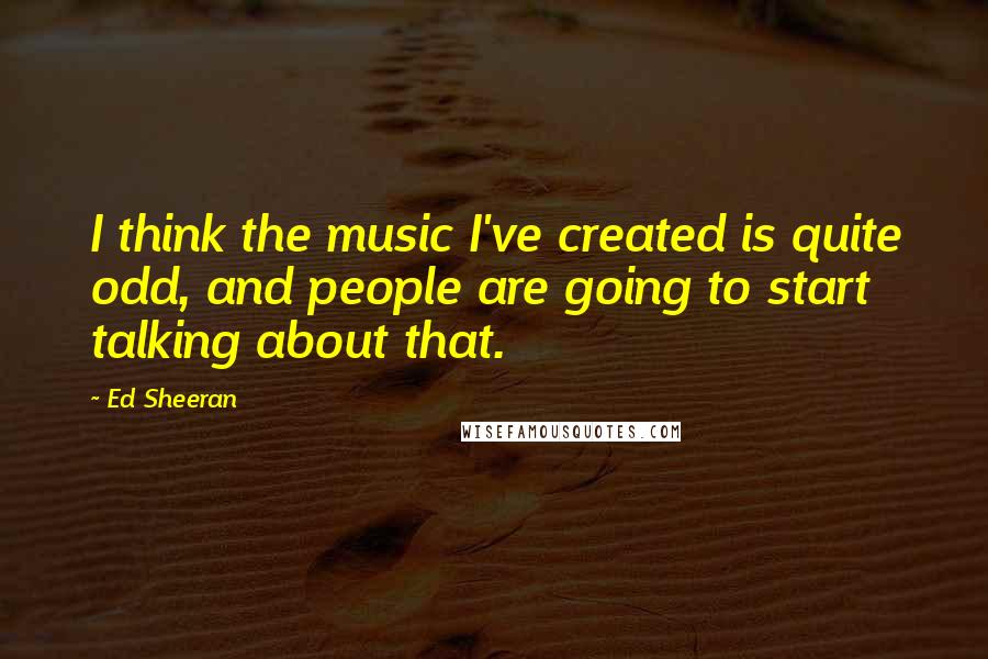 Ed Sheeran quotes: I think the music I've created is quite odd, and people are going to start talking about that.