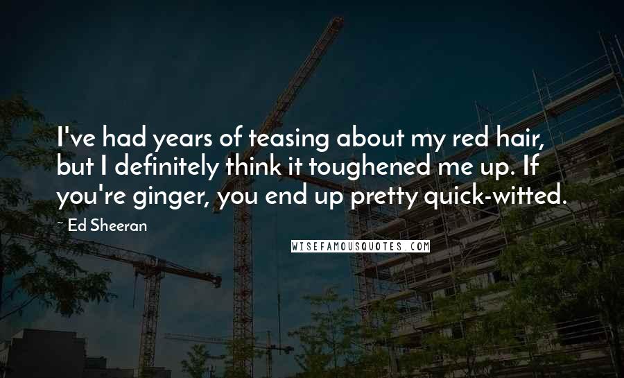 Ed Sheeran quotes: I've had years of teasing about my red hair, but I definitely think it toughened me up. If you're ginger, you end up pretty quick-witted.