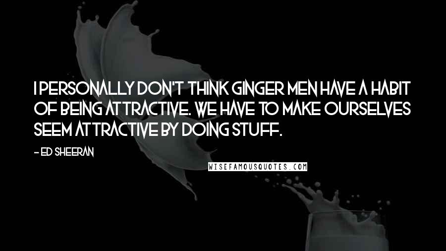 Ed Sheeran quotes: I personally don't think ginger men have a habit of being attractive. We have to make ourselves seem attractive by doing stuff.