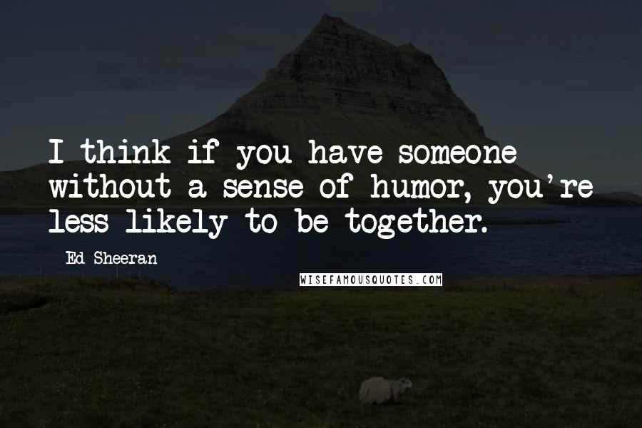 Ed Sheeran quotes: I think if you have someone without a sense of humor, you're less likely to be together.