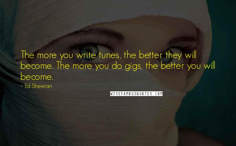 Ed Sheeran quotes: The more you write tunes, the better they will become. The more you do gigs, the better you will become.