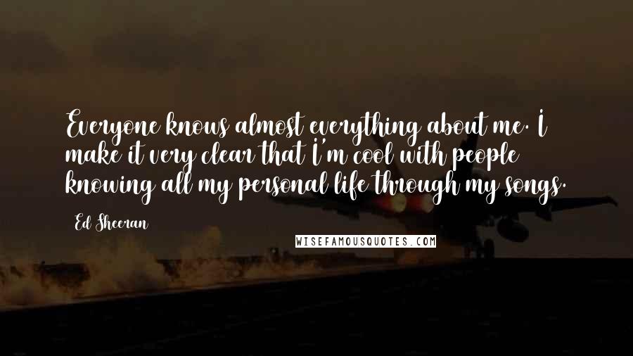 Ed Sheeran quotes: Everyone knows almost everything about me. I make it very clear that I'm cool with people knowing all my personal life through my songs.