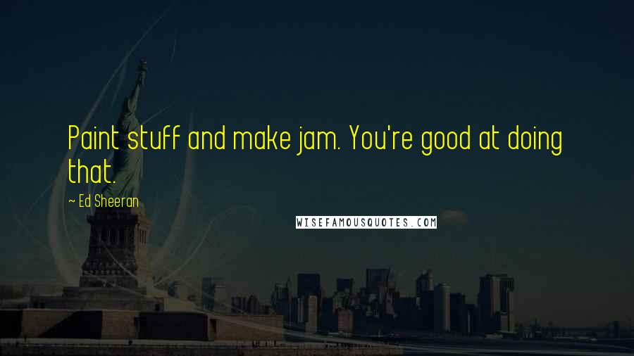 Ed Sheeran quotes: Paint stuff and make jam. You're good at doing that.