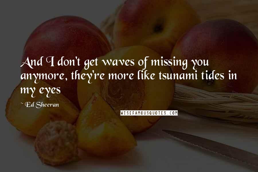 Ed Sheeran quotes: And I don't get waves of missing you anymore, they're more like tsunami tides in my eyes