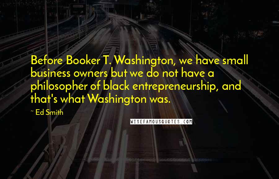 Ed Smith quotes: Before Booker T. Washington, we have small business owners but we do not have a philosopher of black entrepreneurship, and that's what Washington was.