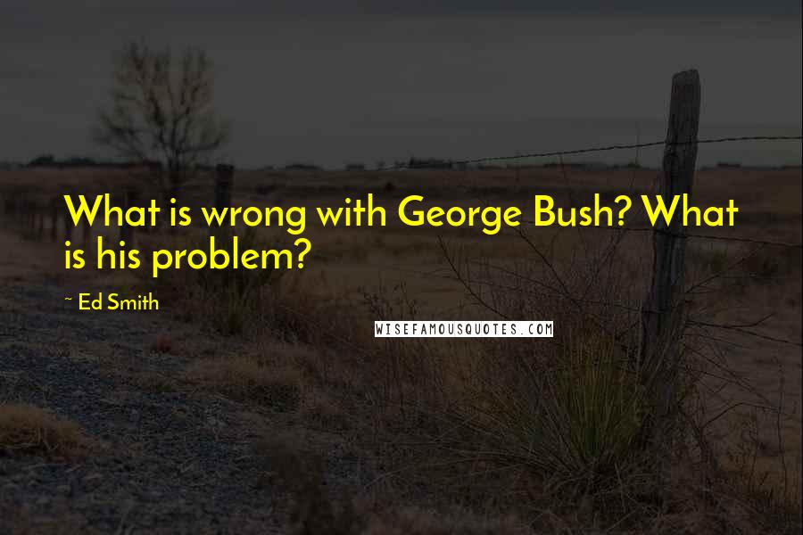 Ed Smith quotes: What is wrong with George Bush? What is his problem?