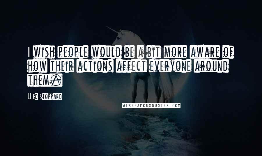 Ed Stoppard quotes: I wish people would be a bit more aware of how their actions affect everyone around them.