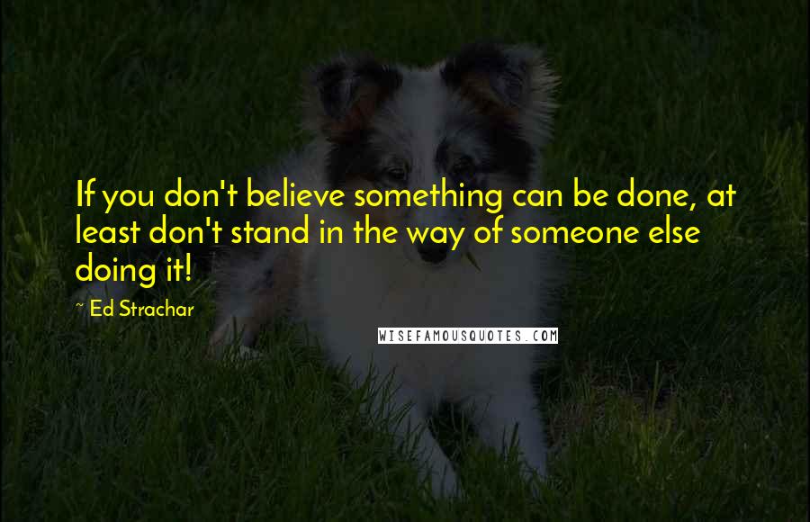 Ed Strachar quotes: If you don't believe something can be done, at least don't stand in the way of someone else doing it!