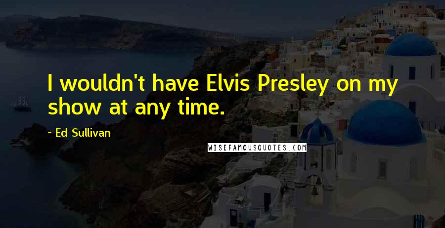 Ed Sullivan quotes: I wouldn't have Elvis Presley on my show at any time.