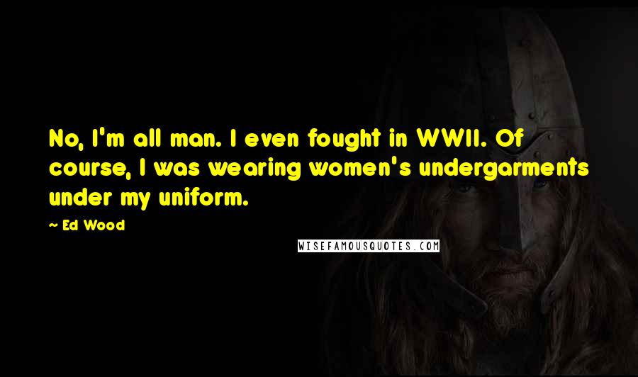 Ed Wood quotes: No, I'm all man. I even fought in WWII. Of course, I was wearing women's undergarments under my uniform. Ed Wood quotes: No, I'm all man. I even fought in WWII. Of course, I was wearing women's undergarments under my uniform.