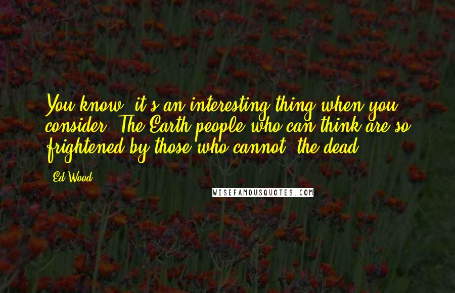 Ed Wood quotes: You know, it's an interesting thing when you consider. The Earth people who can think are so frightened by those who cannot: the dead. Ed Wood quotes: You know, it's an interesting thing when you consider. The Earth people who can think are so frightened by those who cannot: the dead.