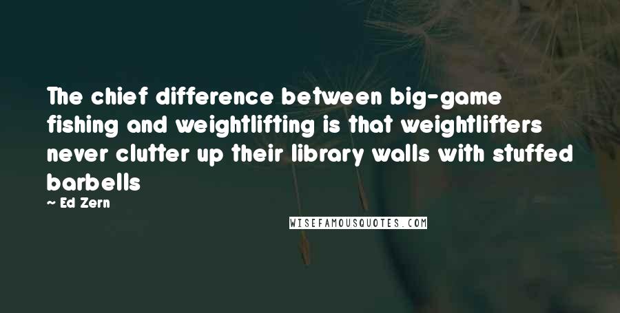 Ed Zern quotes: The chief difference between big-game fishing and weightlifting is that weightlifters never clutter up their library walls with stuffed barbells