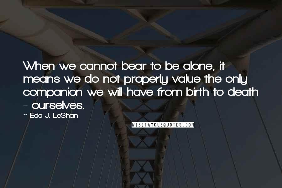 Eda J. LeShan quotes: When we cannot bear to be alone, it means we do not properly value the only companion we will have from birth to death - ourselves.