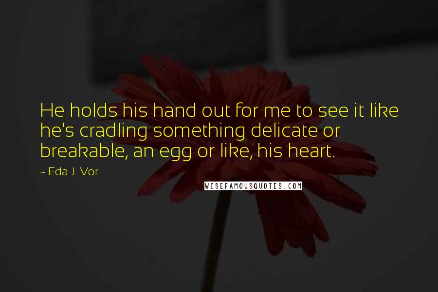 Eda J. Vor quotes: He holds his hand out for me to see it like he's cradling something delicate or breakable, an egg or like, his heart.