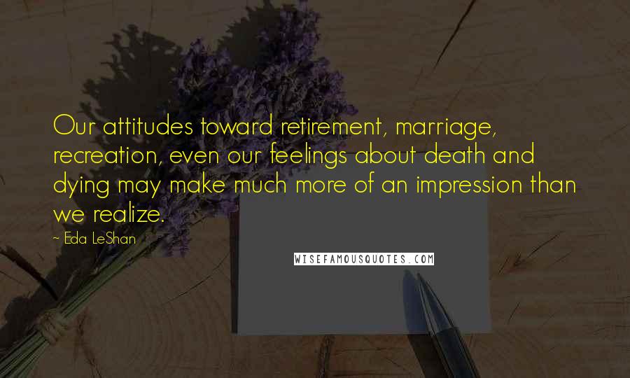 Eda LeShan quotes: Our attitudes toward retirement, marriage, recreation, even our feelings about death and dying may make much more of an impression than we realize.