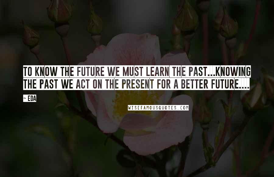 Eda quotes: to know the future we must learn the past...knowing the past we act on the present for a better future....