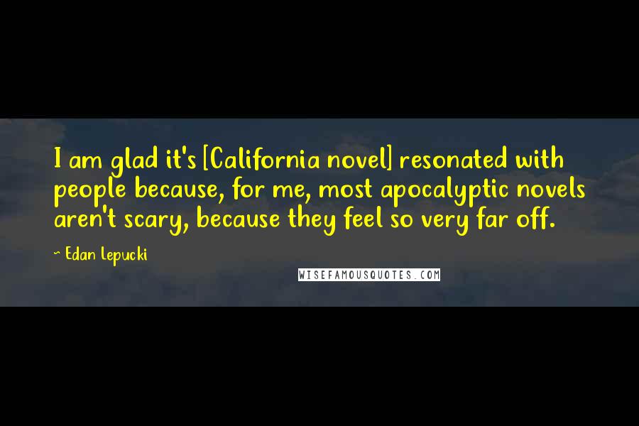 Edan Lepucki quotes: I am glad it's [California novel] resonated with people because, for me, most apocalyptic novels aren't scary, because they feel so very far off.