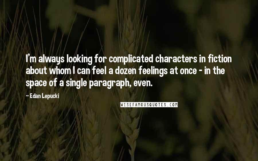 Edan Lepucki quotes: I'm always looking for complicated characters in fiction about whom I can feel a dozen feelings at once - in the space of a single paragraph, even.