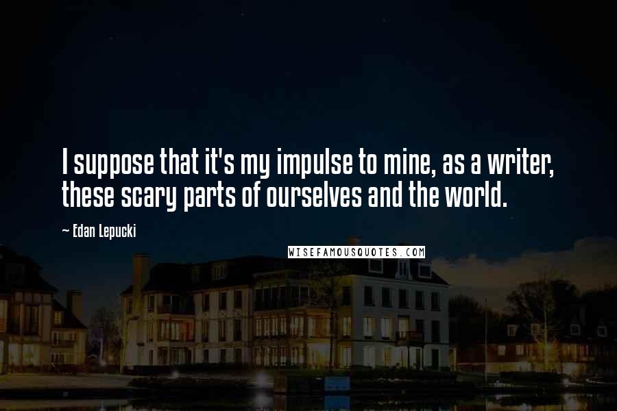 Edan Lepucki quotes: I suppose that it's my impulse to mine, as a writer, these scary parts of ourselves and the world.