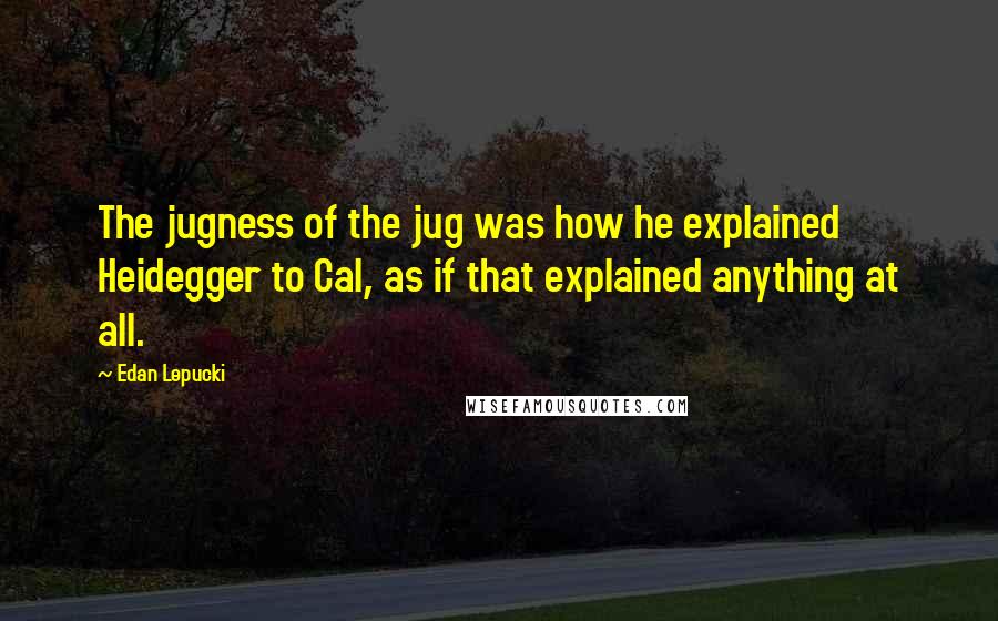 Edan Lepucki quotes: The jugness of the jug was how he explained Heidegger to Cal, as if that explained anything at all.