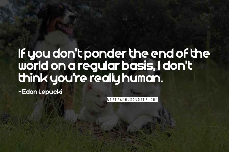 Edan Lepucki quotes: If you don't ponder the end of the world on a regular basis, I don't think you're really human.