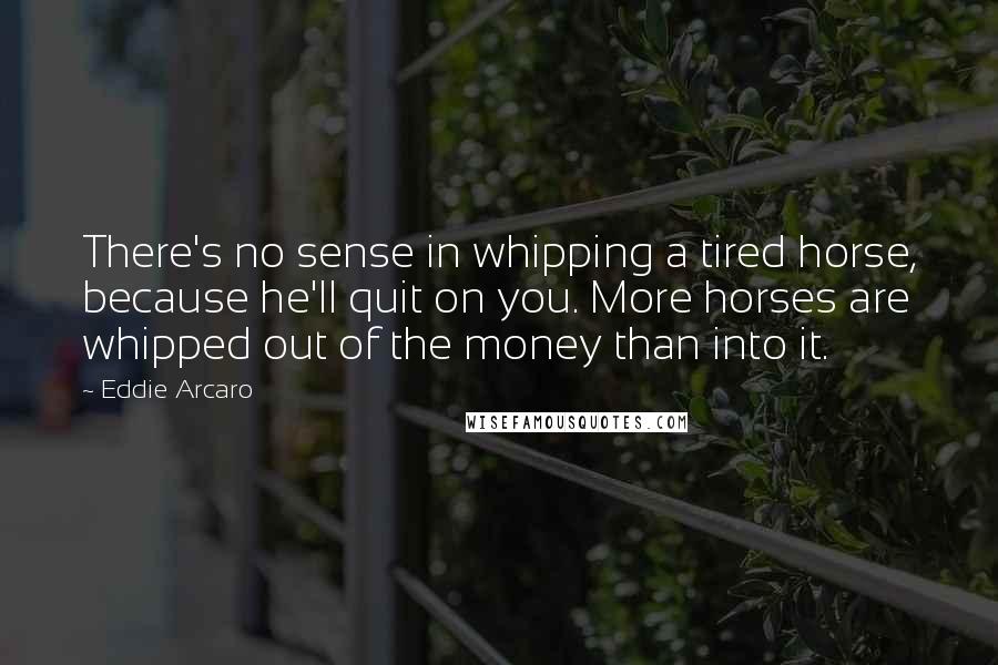 Eddie Arcaro quotes: There's no sense in whipping a tired horse, because he'll quit on you. More horses are whipped out of the money than into it.