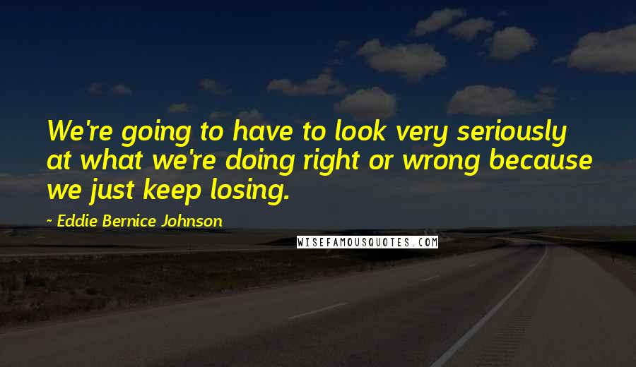 Eddie Bernice Johnson quotes: We're going to have to look very seriously at what we're doing right or wrong because we just keep losing.