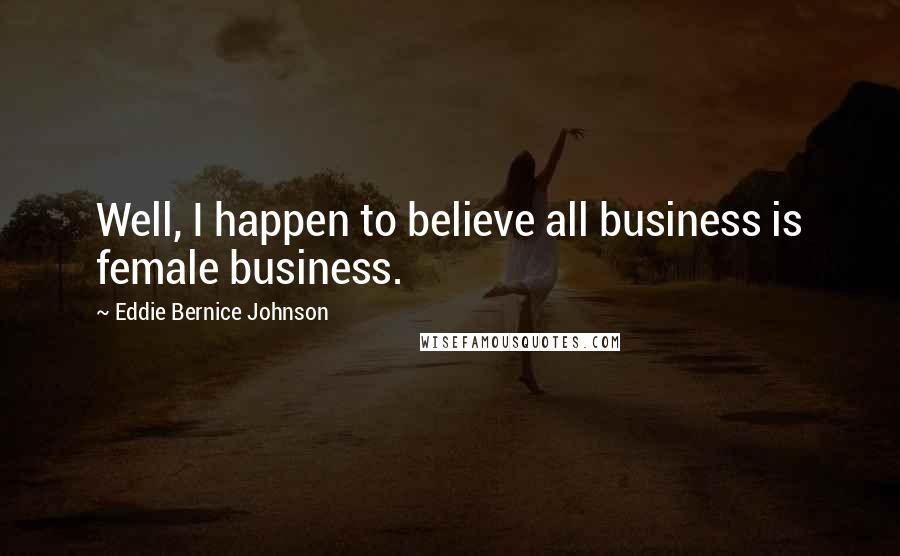 Eddie Bernice Johnson quotes: Well, I happen to believe all business is female business.