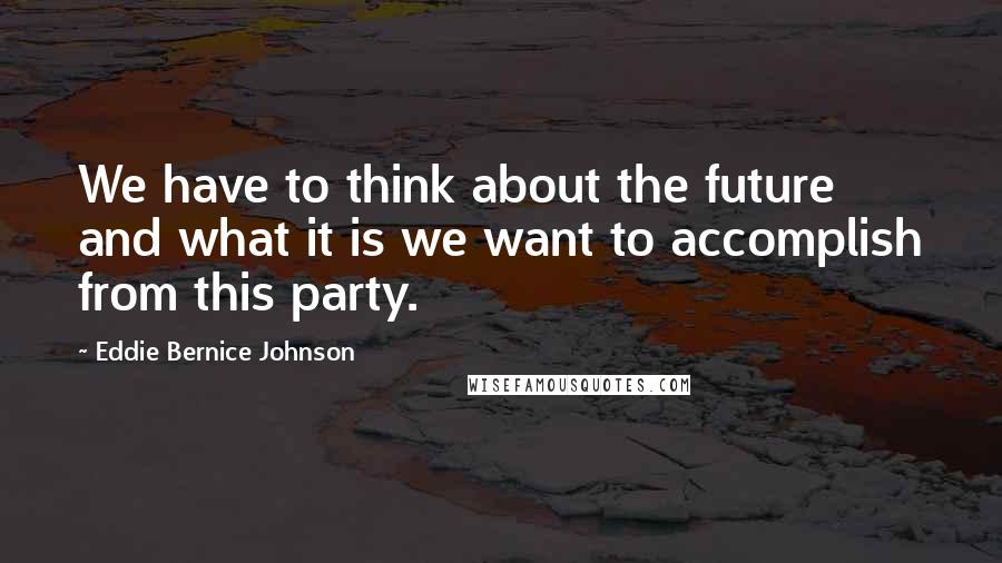 Eddie Bernice Johnson quotes: We have to think about the future and what it is we want to accomplish from this party.