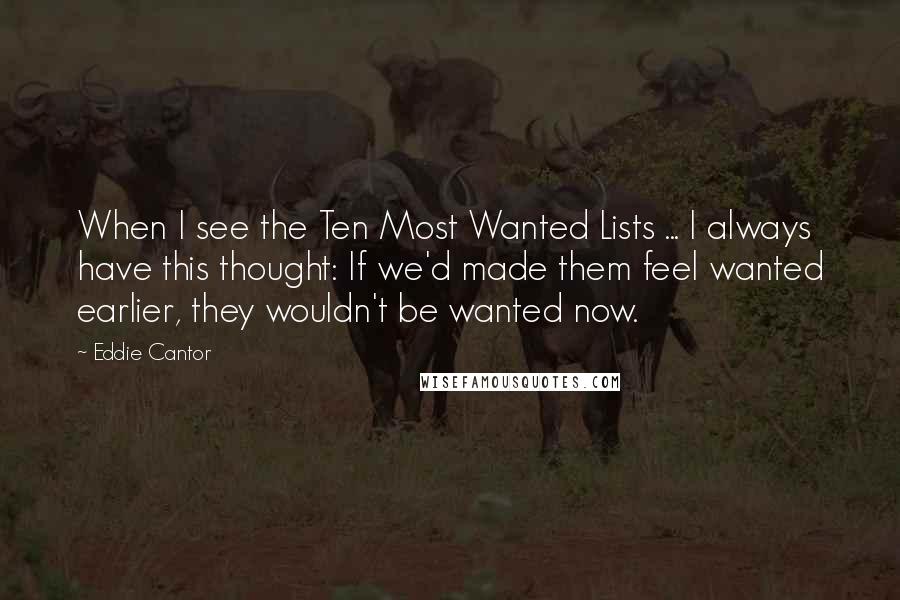 Eddie Cantor quotes: When I see the Ten Most Wanted Lists ... I always have this thought: If we'd made them feel wanted earlier, they wouldn't be wanted now.
