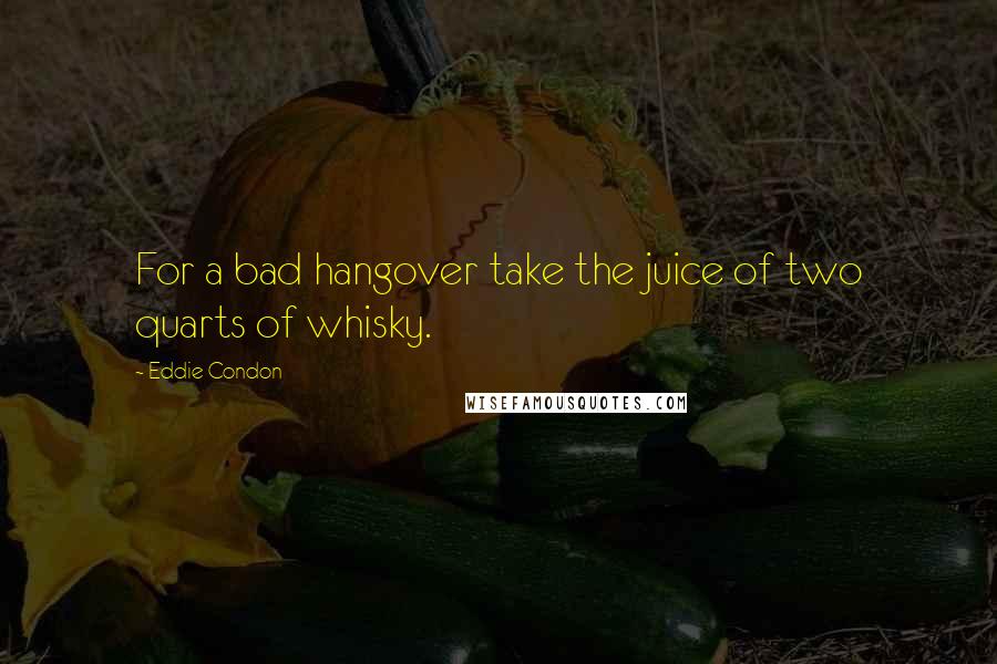 Eddie Condon quotes: For a bad hangover take the juice of two quarts of whisky.