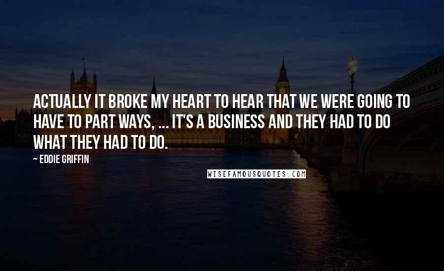 Eddie Griffin quotes: Actually it broke my heart to hear that we were going to have to part ways, ... It's a business and they had to do what they had to do. Eddie Griffin quotes: Actually it broke my heart to hear that we were going to have to part ways, ... It's a business and they had to do what they had to do.