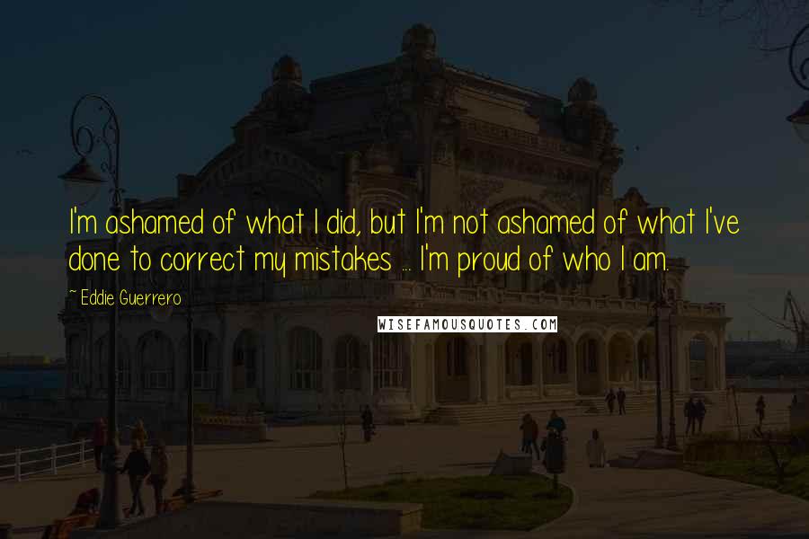 Eddie Guerrero quotes: I'm ashamed of what I did, but I'm not ashamed of what I've done to correct my mistakes ... I'm proud of who I am. Eddie Guerrero quotes: I'm ashamed of what I did, but I'm not ashamed of what I've done to correct my mistakes ... I'm proud of who I am.