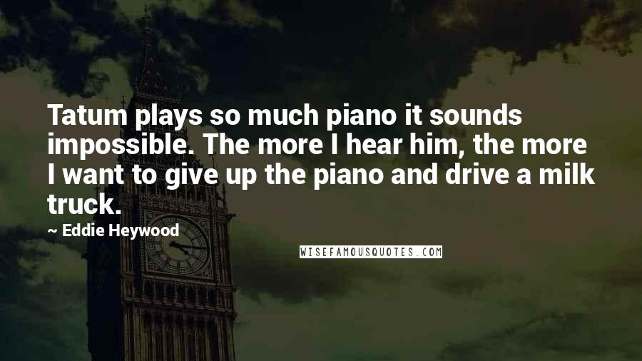 Eddie Heywood quotes: Tatum plays so much piano it sounds impossible. The more I hear him, the more I want to give up the piano and drive a milk truck. Eddie Heywood quotes: Tatum plays so much piano it sounds impossible. The more I hear him, the more I want to give up the piano and drive a milk truck.
