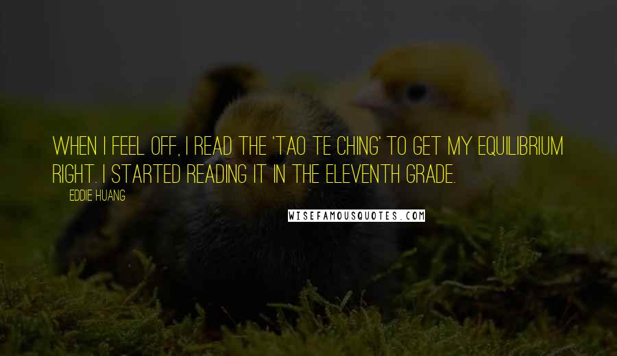 Eddie Huang quotes: When I feel off, I read the 'Tao Te Ching' to get my equilibrium right. I started reading it in the eleventh grade. Eddie Huang quotes: When I feel off, I read the 'Tao Te Ching' to get my equilibrium right. I started reading it in the eleventh grade.