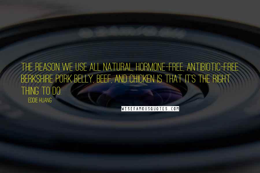 Eddie Huang quotes: The reason we use all natural, hormone-free, antibiotic-free Berkshire pork belly, beef, and chicken is that it's the right thing to do. Eddie Huang quotes: The reason we use all natural, hormone-free, antibiotic-free Berkshire pork belly, beef, and chicken is that it's the right thing to do.