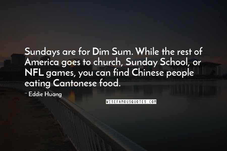 Eddie Huang quotes: Sundays are for Dim Sum. While the rest of America goes to church, Sunday School, or NFL games, you can find Chinese people eating Cantonese food. Eddie Huang quotes: Sundays are for Dim Sum. While the rest of America goes to church, Sunday School, or NFL games, you can find Chinese people eating Cantonese food.