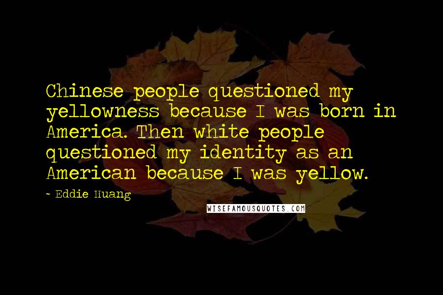Eddie Huang quotes: Chinese people questioned my yellowness because I was born in America. Then white people questioned my identity as an American because I was yellow. Eddie Huang quotes: Chinese people questioned my yellowness because I was born in America. Then white people questioned my identity as an American because I was yellow.