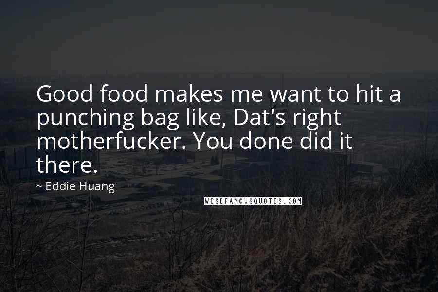 Eddie Huang quotes: Good food makes me want to hit a punching bag like, Dat's right motherfucker. You done did it there. Eddie Huang quotes: Good food makes me want to hit a punching bag like, Dat's right motherfucker. You done did it there.