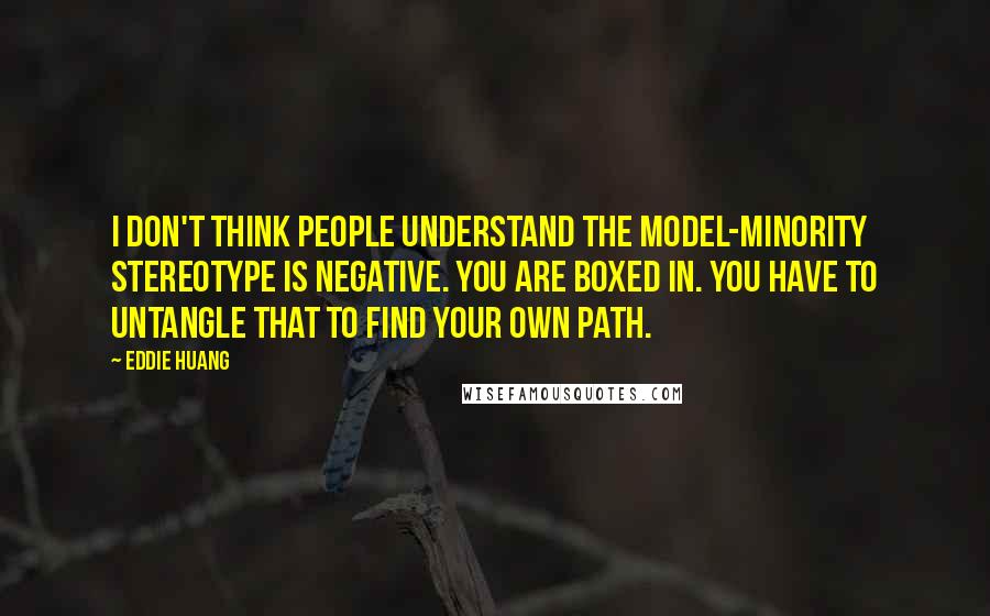 Eddie Huang quotes: I don't think people understand the model-minority stereotype is negative. You are boxed in. You have to untangle that to find your own path. Eddie Huang quotes: I don't think people understand the model-minority stereotype is negative. You are boxed in. You have to untangle that to find your own path.