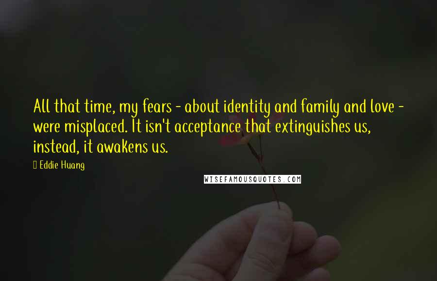 Eddie Huang quotes: All that time, my fears - about identity and family and love - were misplaced. It isn't acceptance that extinguishes us, instead, it awakens us. Eddie Huang quotes: All that time, my fears - about identity and family and love - were misplaced. It isn't acceptance that extinguishes us, instead, it awakens us.