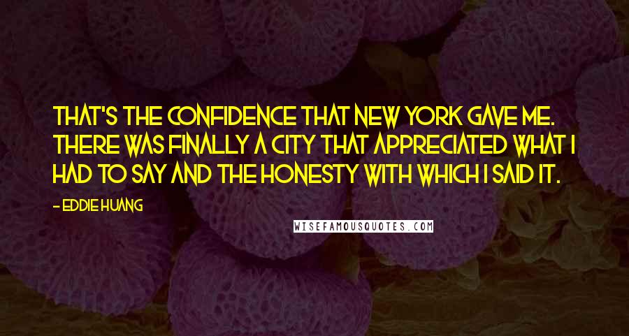 Eddie Huang quotes: That's the confidence that New York gave me. There was finally a city that appreciated what I had to say and the honesty with which I said it. Eddie Huang quotes: That's the confidence that New York gave me. There was finally a city that appreciated what I had to say and the honesty with which I said it.