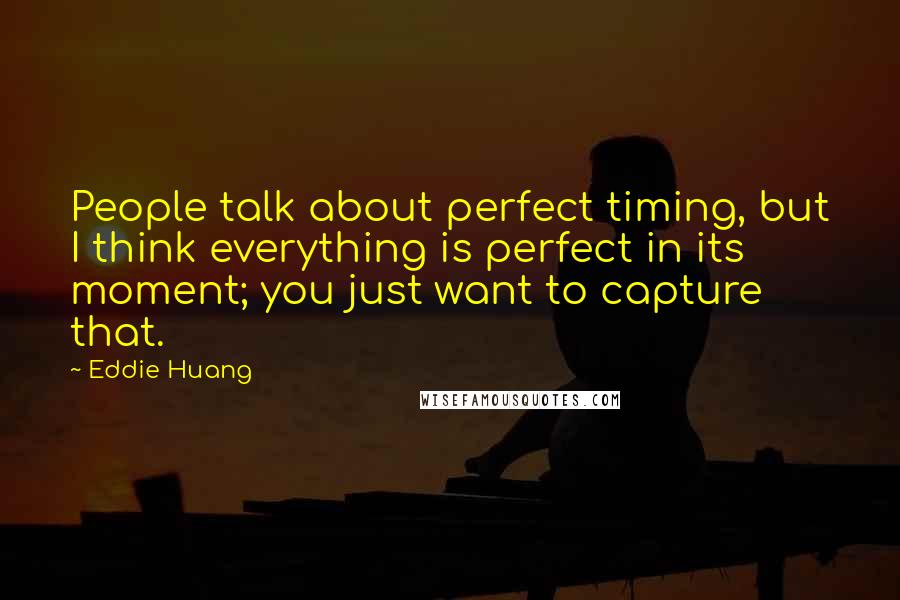 Eddie Huang quotes: People talk about perfect timing, but I think everything is perfect in its moment; you just want to capture that. Eddie Huang quotes: People talk about perfect timing, but I think everything is perfect in its moment; you just want to capture that.