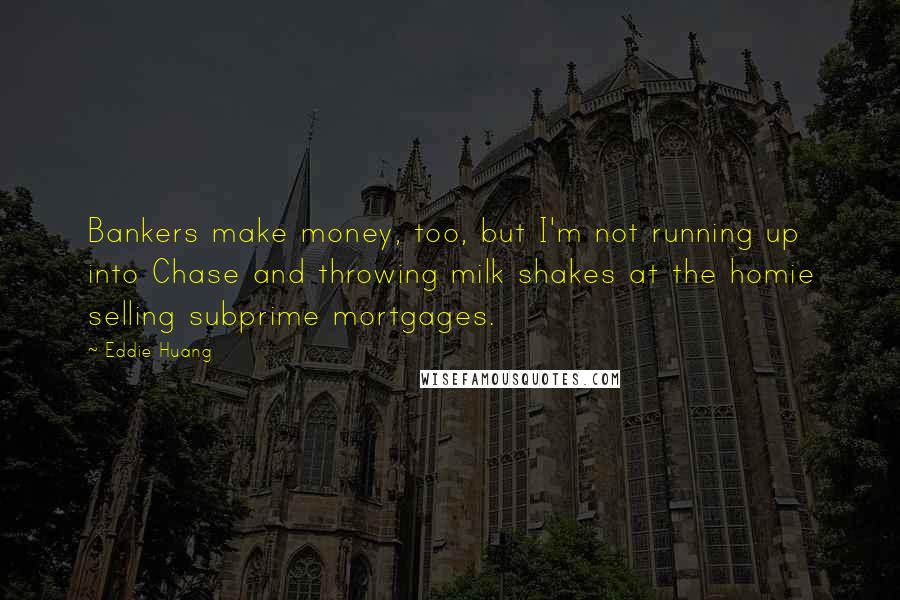 Eddie Huang quotes: Bankers make money, too, but I'm not running up into Chase and throwing milk shakes at the homie selling subprime mortgages. Eddie Huang quotes: Bankers make money, too, but I'm not running up into Chase and throwing milk shakes at the homie selling subprime mortgages.