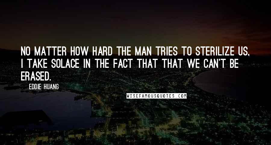 Eddie Huang quotes: No matter how hard the Man tries to sterilize us, I take solace in the fact that that we can't be erased. Eddie Huang quotes: No matter how hard the Man tries to sterilize us, I take solace in the fact that that we can't be erased.