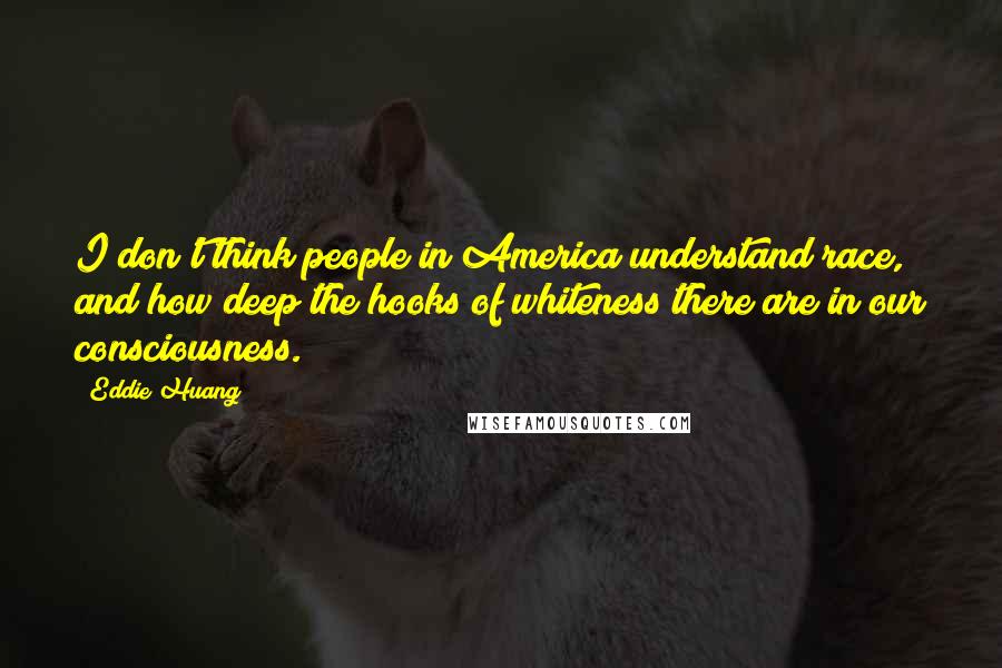 Eddie Huang quotes: I don't think people in America understand race, and how deep the hooks of whiteness there are in our consciousness. Eddie Huang quotes: I don't think people in America understand race, and how deep the hooks of whiteness there are in our consciousness.