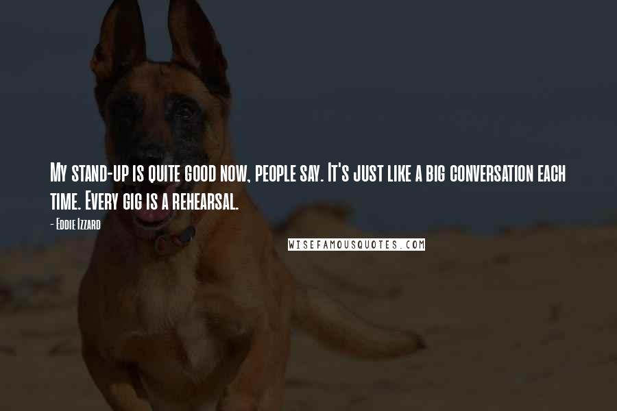 Eddie Izzard quotes: My stand-up is quite good now, people say. It's just like a big conversation each time. Every gig is a rehearsal.