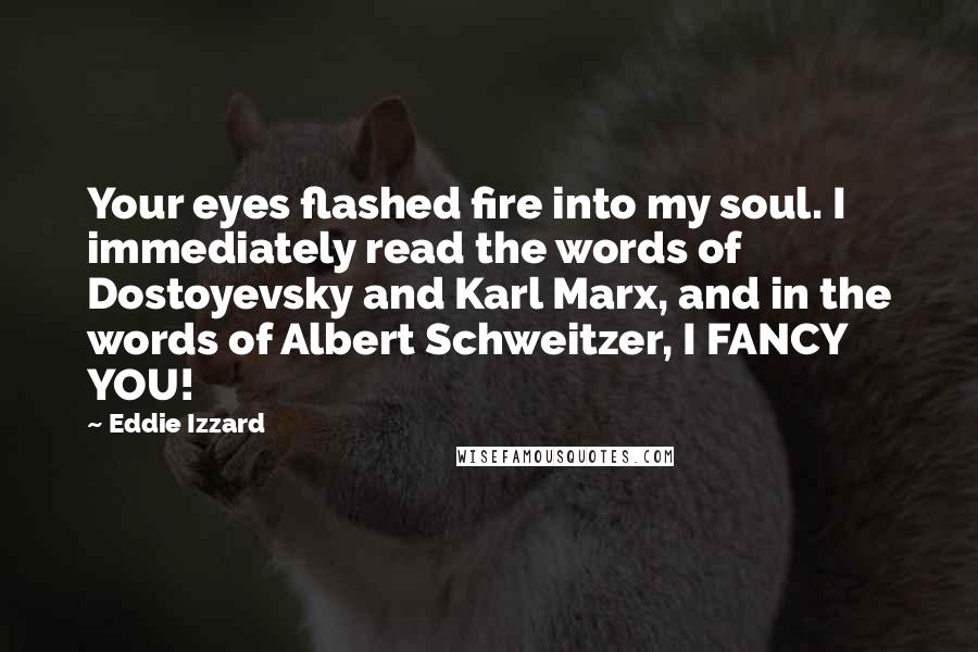 Eddie Izzard quotes: Your eyes flashed fire into my soul. I immediately read the words of Dostoyevsky and Karl Marx, and in the words of Albert Schweitzer, I FANCY YOU!